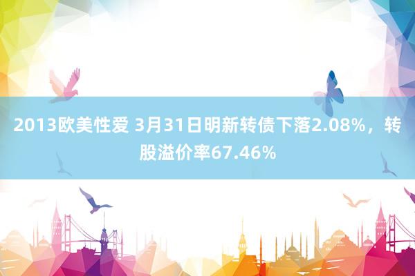 2013欧美性爱 3月31日明新转债下落2.08%，转股溢价率67.46%