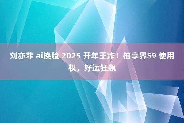 刘亦菲 ai换脸 2025 开年王炸！抽享界S9 使用权，好运狂飙