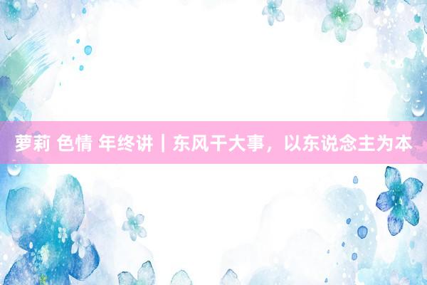 萝莉 色情 年终讲｜东风干大事，以东说念主为本