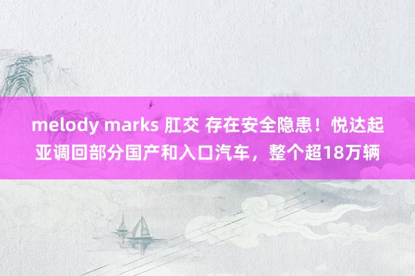 melody marks 肛交 存在安全隐患！悦达起亚调回部分国产和入口汽车，整个超18万辆