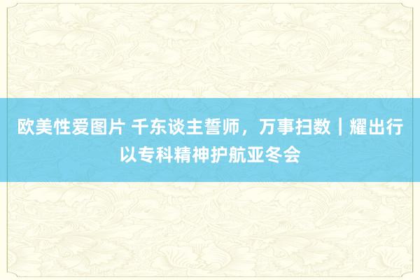 欧美性爱图片 千东谈主誓师，万事扫数｜耀出行以专科精神护航亚冬会