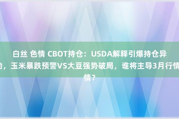 白丝 色情 CBOT持仓：USDA解释引爆持仓异动，玉米暴跌预警VS大豆强势破局，谁将主导3月行情？