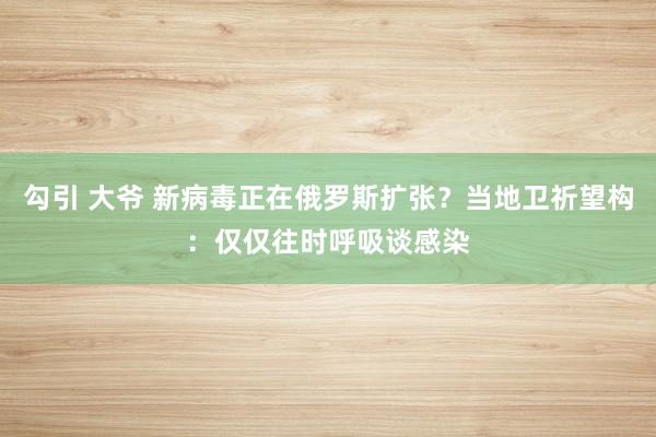 勾引 大爷 新病毒正在俄罗斯扩张？当地卫祈望构：仅仅往时呼吸谈感染