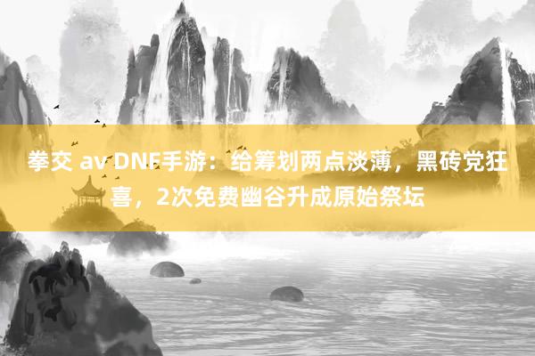 拳交 av DNF手游：给筹划两点淡薄，黑砖党狂喜，2次免费幽谷升成原始祭坛