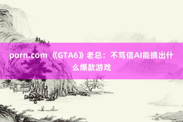 porn.com 《GTA6》老总：不笃信AI能搞出什么爆款游戏
