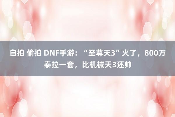 自拍 偷拍 DNF手游：“至尊天3”火了，800万泰拉一套，比机械天3还帅