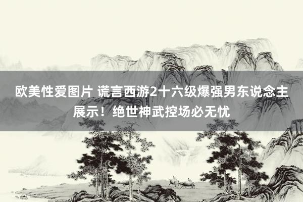 欧美性爱图片 谎言西游2十六级爆强男东说念主展示！绝世神武控场必无忧