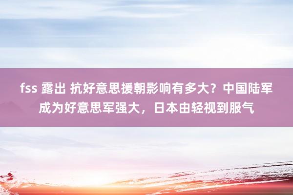 fss 露出 抗好意思援朝影响有多大？中国陆军成为好意思军强大，日本由轻视到服气