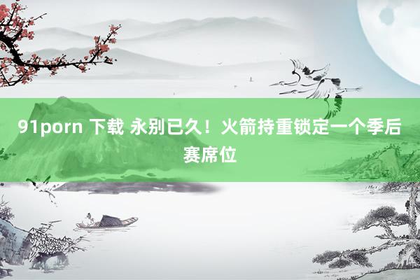 91porn 下载 永别已久！火箭持重锁定一个季后赛席位