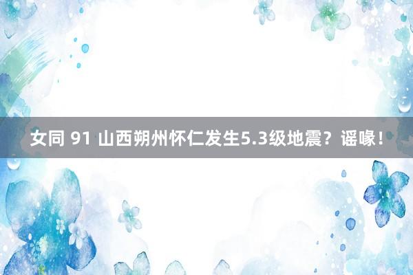 女同 91 山西朔州怀仁发生5.3级地震？谣喙！
