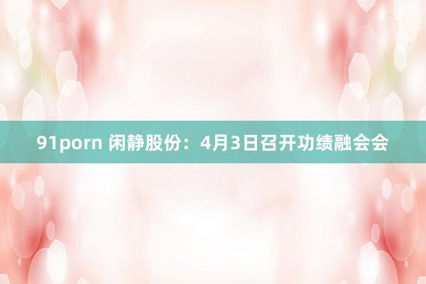 91porn 闲静股份：4月3日召开功绩融会会