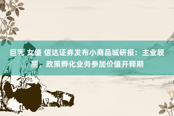 巨乳 女優 信达证券发布小商品城研报：主业靓丽，政策孵化业务参加价值开释期