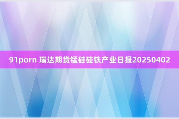 91porn 瑞达期货锰硅硅铁产业日报20250402