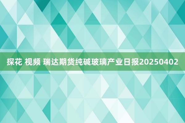探花 视频 瑞达期货纯碱玻璃产业日报20250402