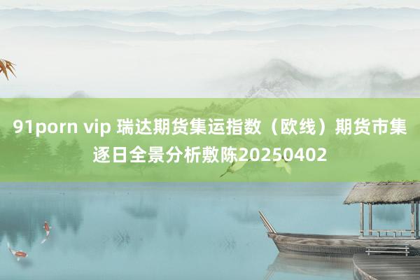 91porn vip 瑞达期货集运指数（欧线）期货市集逐日全景分析敷陈20250402