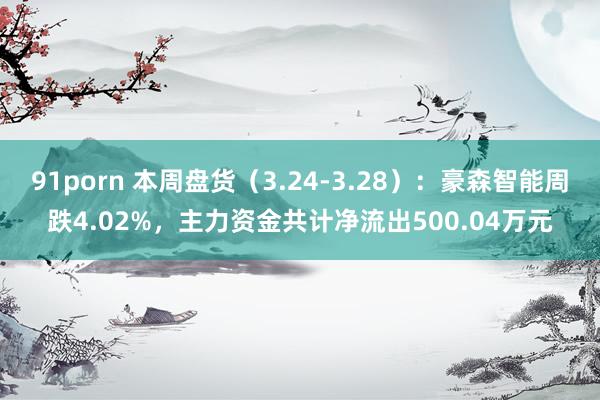 91porn 本周盘货（3.24-3.28）：豪森智能周跌4.02%，主力资金共计净流出500.04万元