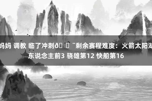 妈妈 调教 临了冲刺🚨剩余赛程难度：火箭太阳湖东说念主前3 骁雄第12 快船第16