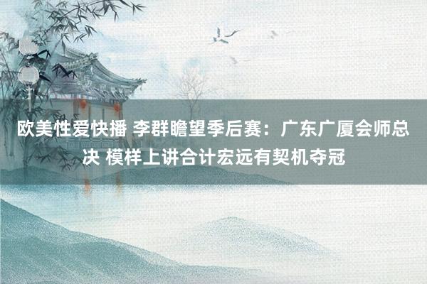 欧美性爱快播 李群瞻望季后赛：广东广厦会师总决 模样上讲合计宏远有契机夺冠