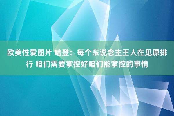 欧美性爱图片 哈登：每个东说念主王人在见原排行 咱们需要掌控好咱们能掌控的事情