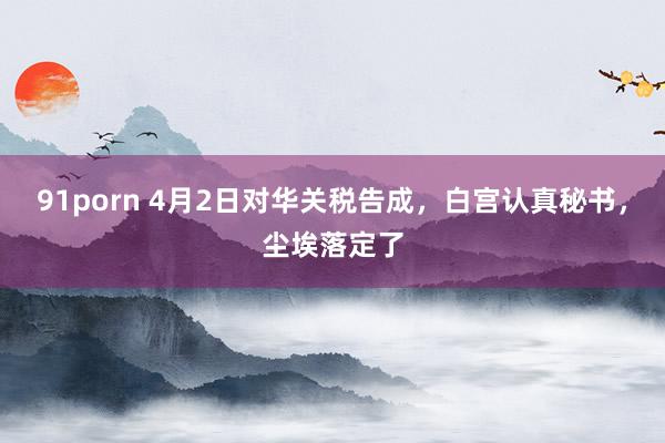 91porn 4月2日对华关税告成，白宫认真秘书，尘埃落定了