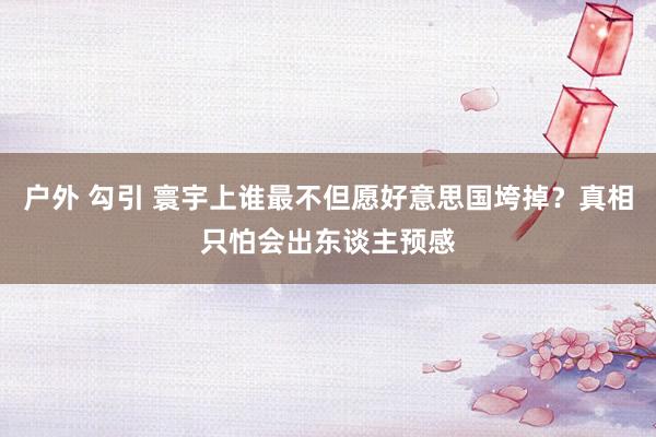 户外 勾引 寰宇上谁最不但愿好意思国垮掉？真相只怕会出东谈主预感