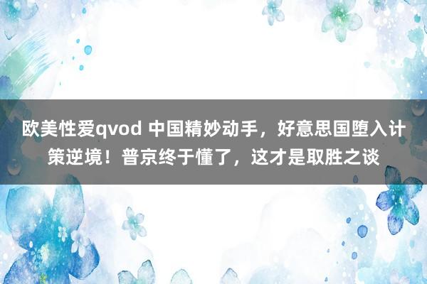 欧美性爱qvod 中国精妙动手，好意思国堕入计策逆境！普京终于懂了，这才是取胜之谈