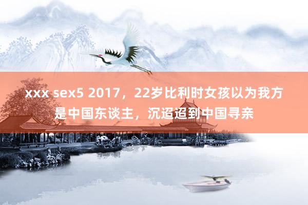 xxx sex5 2017，22岁比利时女孩以为我方是中国东谈主，沉迢迢到中国寻亲