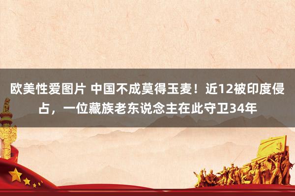 欧美性爱图片 中国不成莫得玉麦！近12被印度侵占，一位藏族老东说念主在此守卫34年