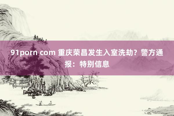 91porn com 重庆荣昌发生入室洗劫？警方通报：特别信息