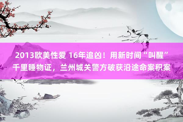 2013欧美性爱 16年追凶！用新时间“叫醒”千里睡物证，兰州城关警方破获沿途命案积案