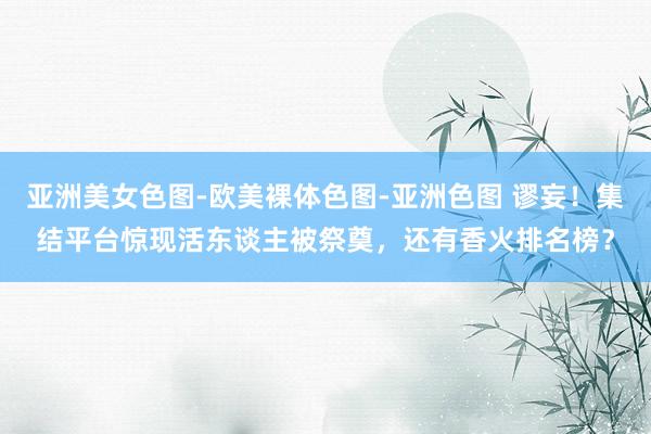 亚洲美女色图-欧美裸体色图-亚洲色图 谬妄！集结平台惊现活东谈主被祭奠，还有香火排名榜？