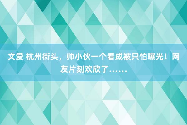 文爱 杭州街头，帅小伙一个看成被只怕曝光！网友片刻欢欣了……