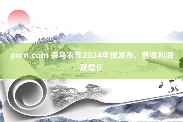 porn.com 森马衣饰2024年报发布，营收利润双增长