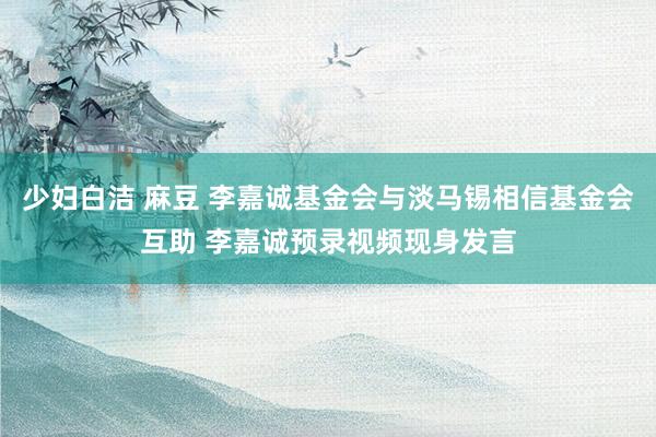 少妇白洁 麻豆 李嘉诚基金会与淡马锡相信基金会互助 李嘉诚预录视频现身发言