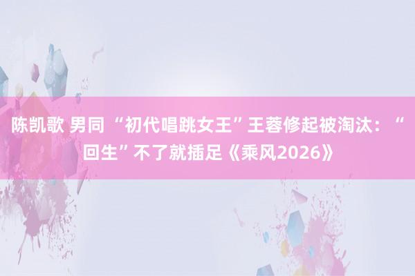 陈凯歌 男同 “初代唱跳女王”王蓉修起被淘汰：“回生”不了就插足《乘风2026》