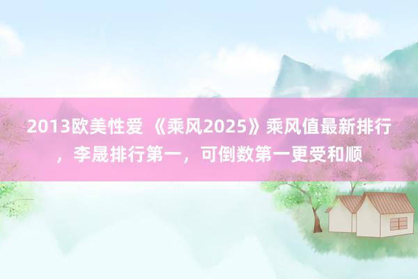 2013欧美性爱 《乘风2025》乘风值最新排行，李晟排行第一，可倒数第一更受和顺