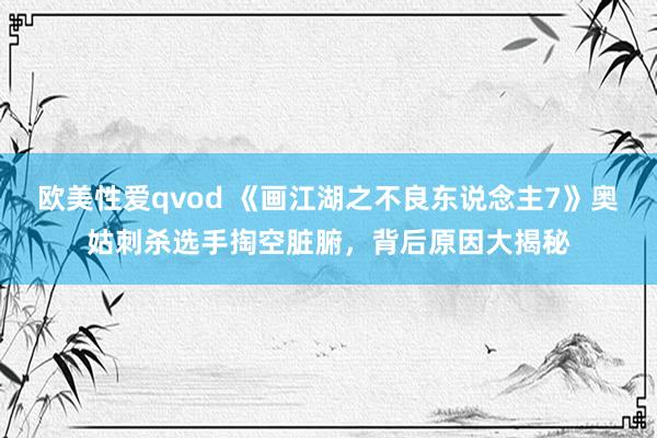 欧美性爱qvod 《画江湖之不良东说念主7》奥姑刺杀选手掏空脏腑，背后原因大揭秘