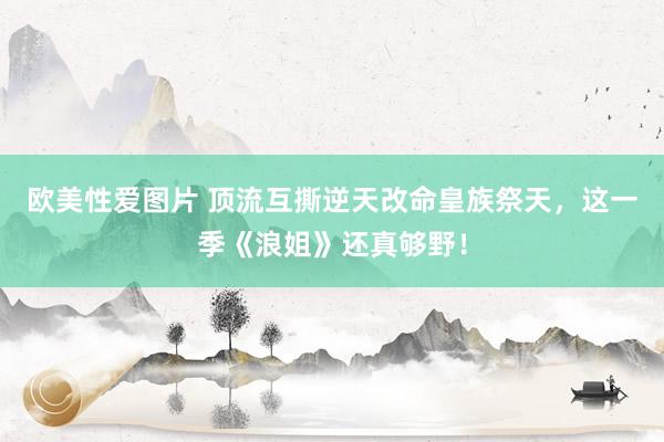 欧美性爱图片 顶流互撕逆天改命皇族祭天，这一季《浪姐》还真够野！