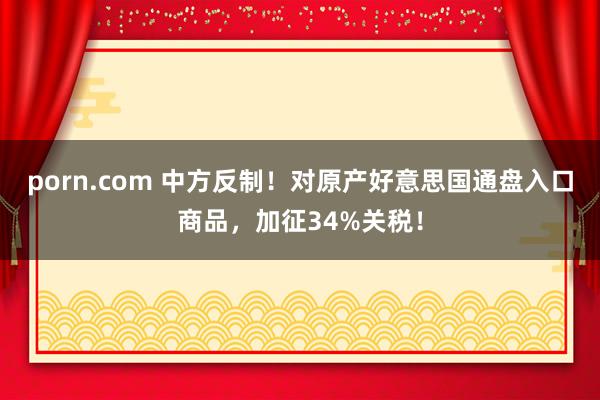 porn.com 中方反制！对原产好意思国通盘入口商品，加征34%关税！