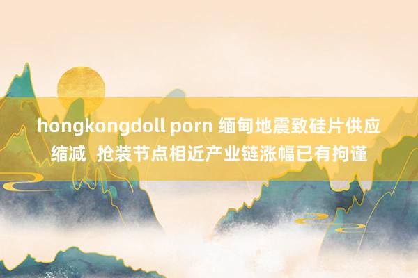 hongkongdoll porn 缅甸地震致硅片供应缩减  抢装节点相近产业链涨幅已有拘谨