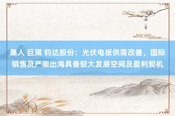 黑人 巨屌 钧达股份：光伏电板供需改善，国际销售及产能出海具备较大发展空间及盈利契机