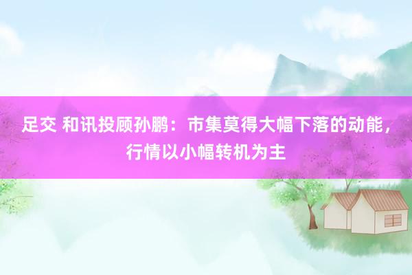 足交 和讯投顾孙鹏：市集莫得大幅下落的动能，行情以小幅转机为主