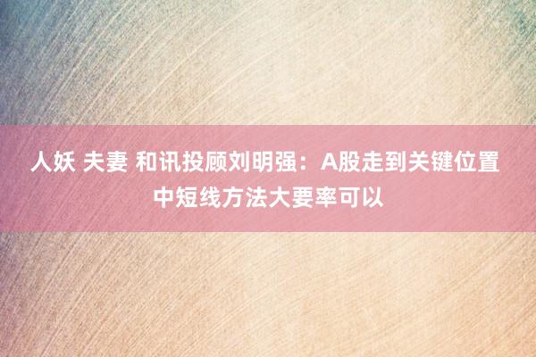 人妖 夫妻 和讯投顾刘明强：A股走到关键位置 中短线方法大要率可以