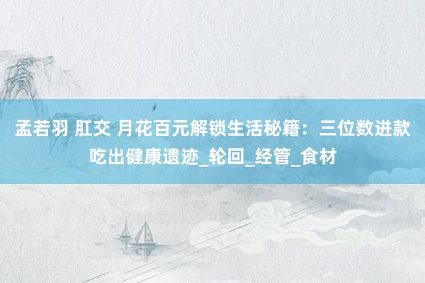 孟若羽 肛交 月花百元解锁生活秘籍：三位数进款吃出健康遗迹_轮回_经管_食材