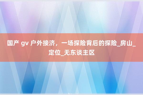 国产 gv 户外接济，一场探险背后的探险_房山_定位_无东谈主区