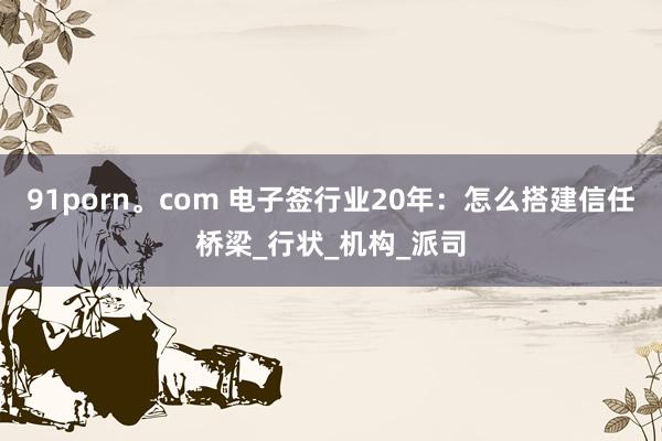 91porn。com 电子签行业20年：怎么搭建信任桥梁_行状_机构_派司