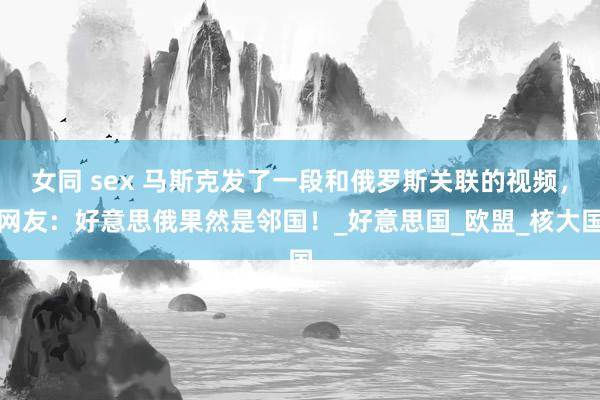 女同 sex 马斯克发了一段和俄罗斯关联的视频，网友：好意思俄果然是邻国！_好意思国_欧盟_核大国
