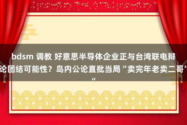 bdsm 调教 好意思半导体企业正与台湾联电辩论团结可能性？岛内公论直批当局“卖完年老卖二哥”