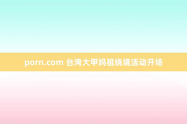porn.com 台湾大甲妈祖绕境活动开场