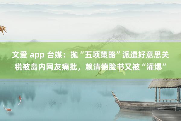 文爱 app 台媒：抛“五项策略”派遣好意思关税被岛内网友痛批，赖清德脸书又被“灌爆”